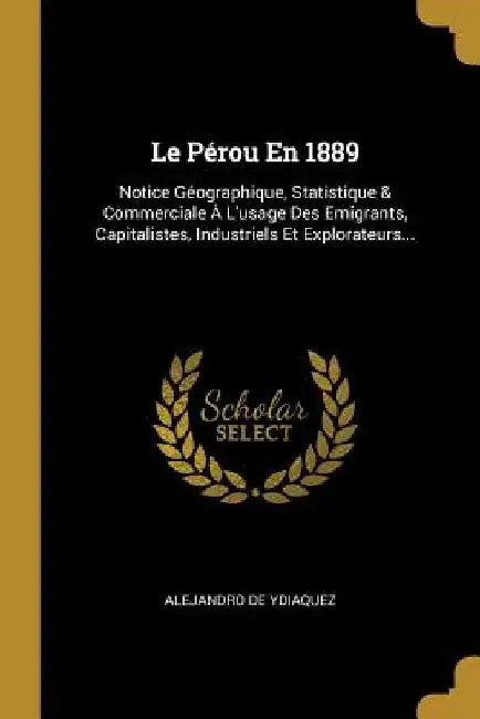 Le Pérou En 1889: Notice Géographique, Statistique & Commerciale À L'usage Des Emigrants, Capitalistes, Industriels Et Explorateurs... by Alejandro De Ydiaquez