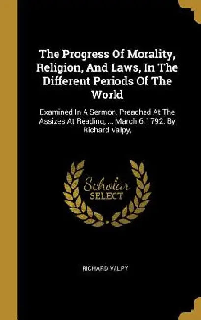 The Progress Of Morality, Religion, And Laws, In The Different Periods Of The World: Examined In A Sermon, Preached At The Assizes At Reading, ... Mar by Richard Valpy