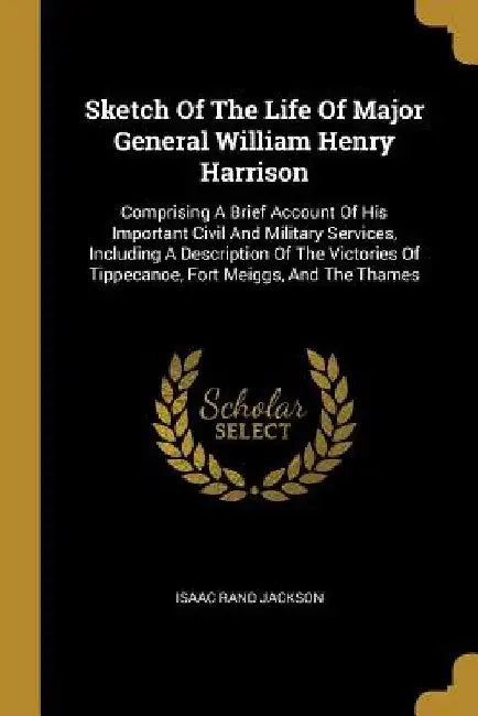 Sketch Of The Life Of Major General William Henry Harrison: Comprising A Brief Account Of His Important Civil And Military Services, Including A Descr by Isaac Rand Jackson
