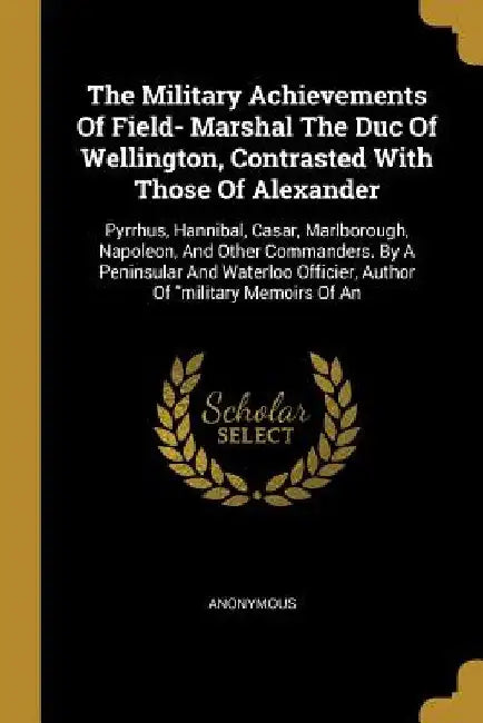 The Military Achievements Of Field- Marshal The Duc Of Wellington, Contrasted With Those Of Alexander: Pyrrhus, Hannibal, Casar, Marlborough, Napoleon by Anonymous