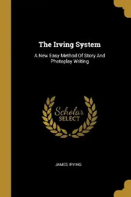 The Irving System: A New Easy Method Of Story And Photoplay Writing by James Irving