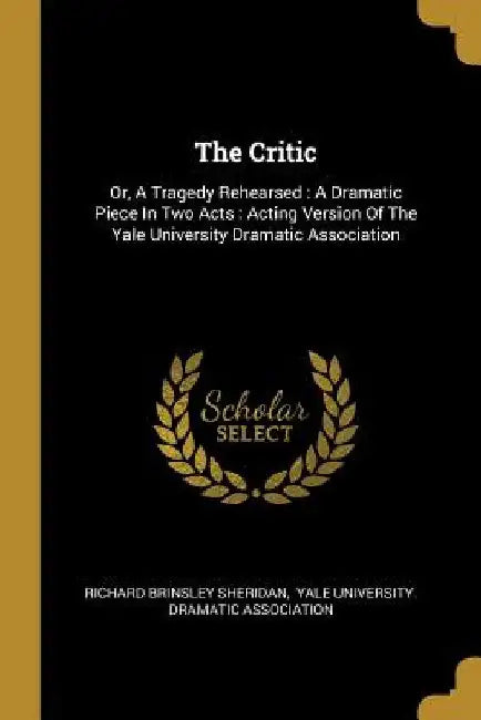 The Critic: Or, A Tragedy Rehearsed: A Dramatic Piece In Two Acts: Acting Version Of The Yale University Dramatic Association by Richard Brinsley Sheridan