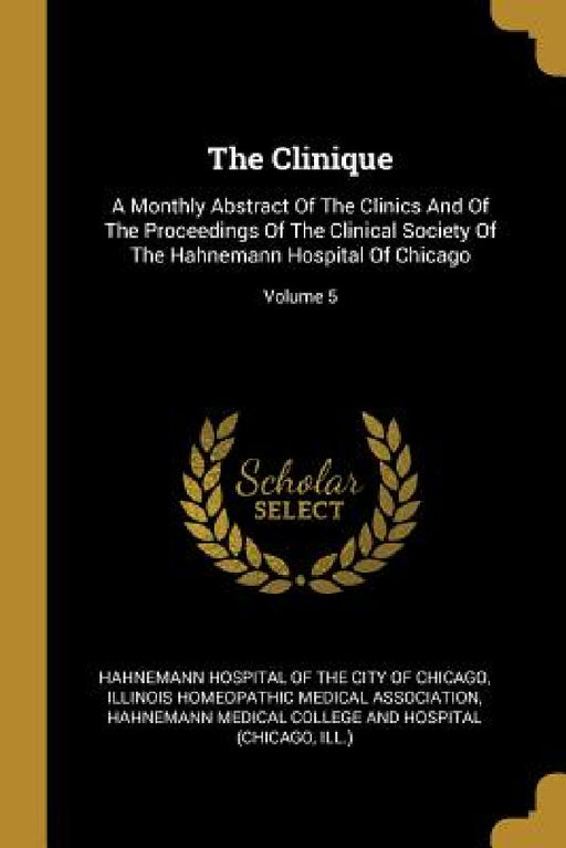The Clinique: A Monthly Abstract Of The Clinics And Of The Proceedings Of The Clinical Society Of The Hahnemann Hospital Of Chicago; Volume 5 by Hahnemann Hospital of the City of Chicag, Illinois Homeopathic Medical Associatio, Hahnemann Medical College and Hospital