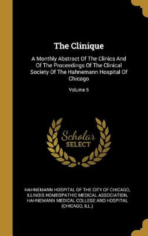 The Clinique: A Monthly Abstract Of The Clinics And Of The Proceedings Of The Clinical Society Of The Hahnemann Hospital Of Chicago; Volume 5 by Hahnemann Hospital of the City of Chicag, Illinois Homeopathic Medical Associatio, Hahnemann Medical College and Hospital