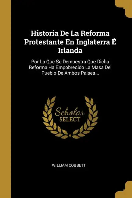 Historia De La Reforma Protestante En Inglaterra É Irlanda: Por La Que Se Demuestra Que Dicha Reforma Ha Empobrecido La Masa Del Pueblo De Ambos Paise by William Cobbett
