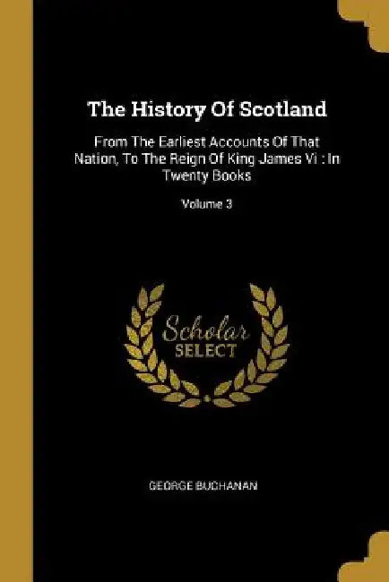 The History Of Scotland: From The Earliest Accounts Of That Nation, To The Reign Of King James Vi: In Twenty Books; Volume 3 by George Buchanan