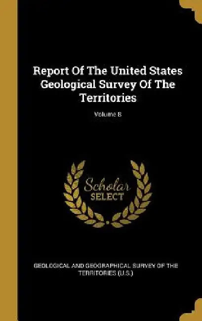 Report Of The United States Geological Survey Of The Territories; Volume 8 by Geological and Geographical Survey of Th