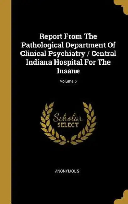 Report From The Pathological Department Of Clinical Psychiatry / Central Indiana Hospital For The Insane; Volume 5 by Anonymous