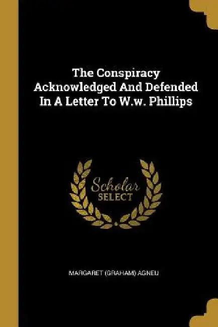 The Conspiracy Acknowledged And Defended In A Letter To W.w. Phillips by Margaret (Graham) Agneu
