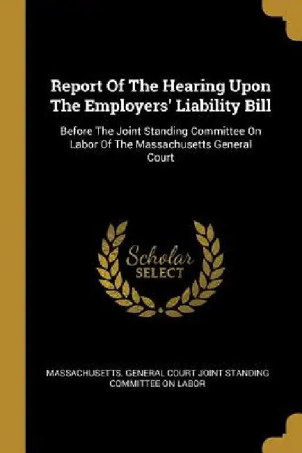 Report Of The Hearing Upon The Employers' Liability Bill: Before The Joint Standing Committee On Labor Of The Massachusetts General Court by Massachusetts General Court Joint Stand