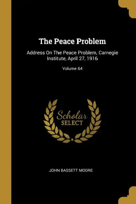 The Peace Problem: Address On The Peace Problem, Carnegie Institute, April 27, 1916; Volume 64 by John Bassett Moore