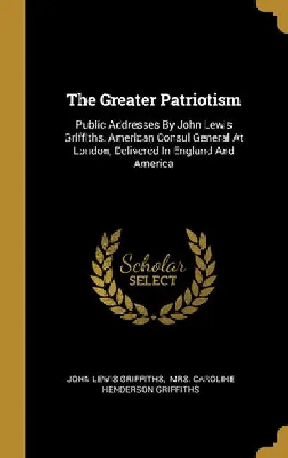 The Greater Patriotism: Public Addresses By John Lewis Griffiths, American Consul General At London, Delivered In England And America by John Lewis Griffiths