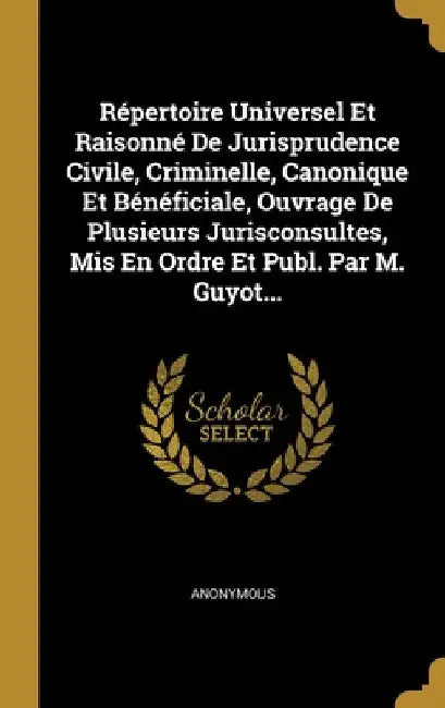 Répertoire Universel Et Raisonné De Jurisprudence Civile, Criminelle, Canonique Et Bénéficiale, Ouvrage De Plusieurs Jurisconsultes, Mis En Ordre Et P by Anonymous