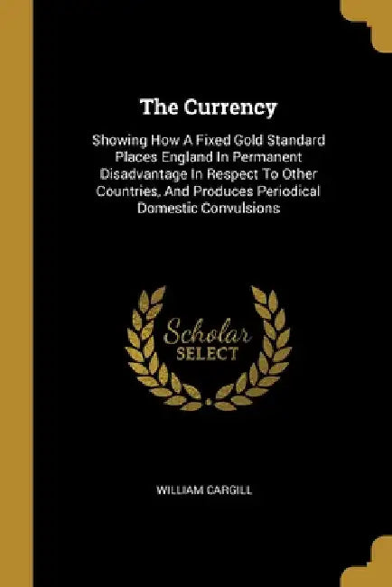 The Currency: Showing How A Fixed Gold Standard Places England In Permanent Disadvantage In Respect To Other Countries, And Produces by William Cargill
