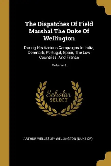 The Dispatches Of Field Marshal The Duke Of Wellington: During His Various Campaigns In India, Denmark, Portugal, Spain, The Low Countries, And France by Arthur Wellesley Wellington (Duke Of)