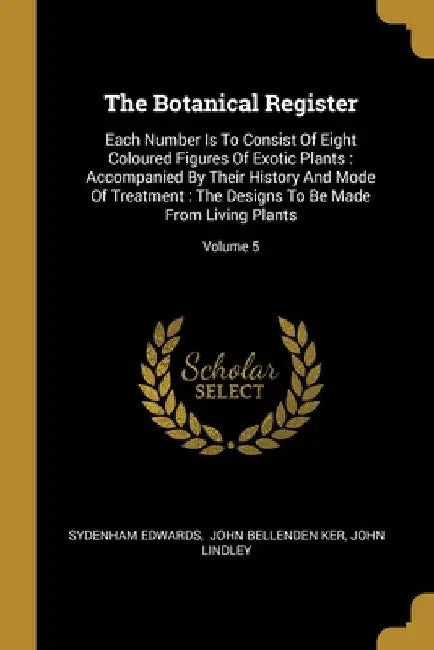 The Botanical Register: Each Number Is To Consist Of Eight Coloured Figures Of Exotic Plants: Accompanied By Their History And Mode Of Treatme by Sydenham Edwards