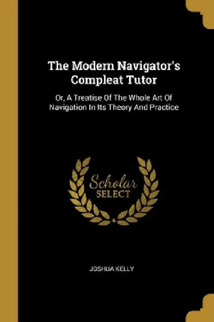 The Modern Navigator's Compleat Tutor: Or, A Treatise Of The Whole Art Of Navigation In Its Theory And Practice by Joshua Kelly