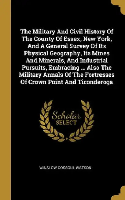 The Military And Civil History Of The County Of Essex, New York, And A General Survey Of Its Physical Geography, Its Mines And Minerals, And Industria by Winslow Cossoul Watson