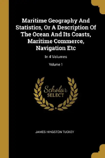Maritime Geography And Statistics, Or A Description Of The Ocean And Its Coasts, Maritime Commerce, Navigation Etc: In 4 Volumes; Volume 1 by James Hingston Tuckey