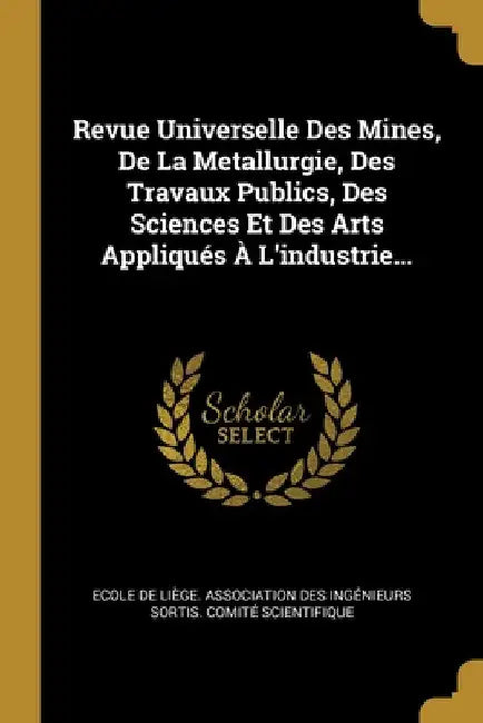 Revue Universelle Des Mines, De La Metallurgie, Des Travaux Publics, Des Sciences Et Des Arts Appliqués À L'industrie... by Ecole de Liège Association Des Ingéni