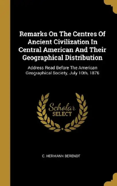 Remarks On The Centres Of Ancient Civilization In Central American And Their Geographical Distribution: Address Read Before The American Geographical by C. Hermann Berendt