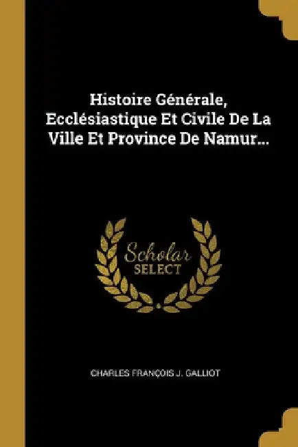 Histoire Générale, Ecclésiastique Et Civile De La Ville Et Province De Namur... by Charles François J Galliot