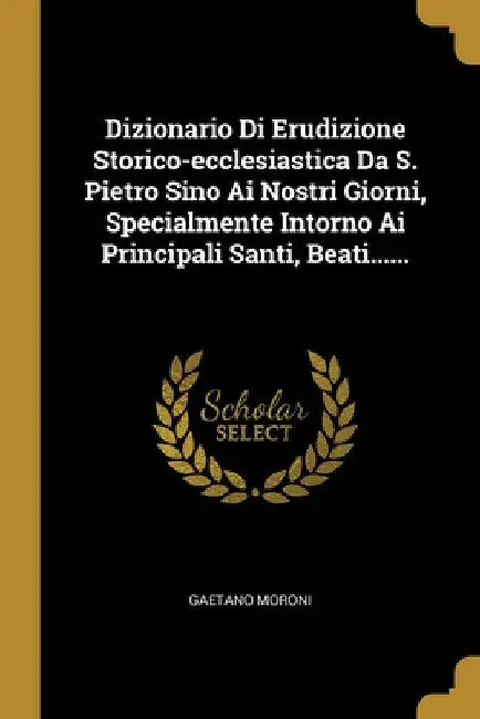 Dizionario Di Erudizione Storico-ecclesiastica Da S. Pietro Sino Ai Nostri Giorni, Specialmente Intorno Ai Principali Santi, Beati...... by Gaetano Moroni