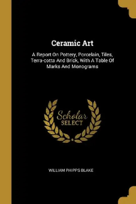 Ceramic Art: A Report On Pottery, Porcelain, Tiles, Terra-cotta And Brick, With A Table Of Marks And Monograms by William Phipps Blake