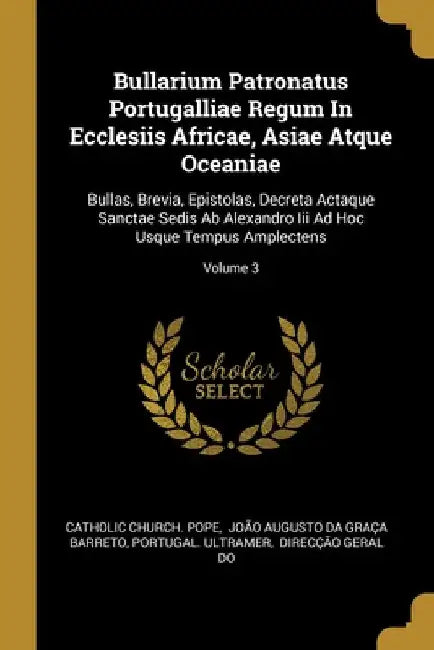 Bullarium Patronatus Portugalliae Regum In Ecclesiis Africae, Asiae Atque Oceaniae: Bullas, Brevia, Epistolas, Decreta Actaque Sanctae Sedis Ab Alexan by Catholic Church Pope