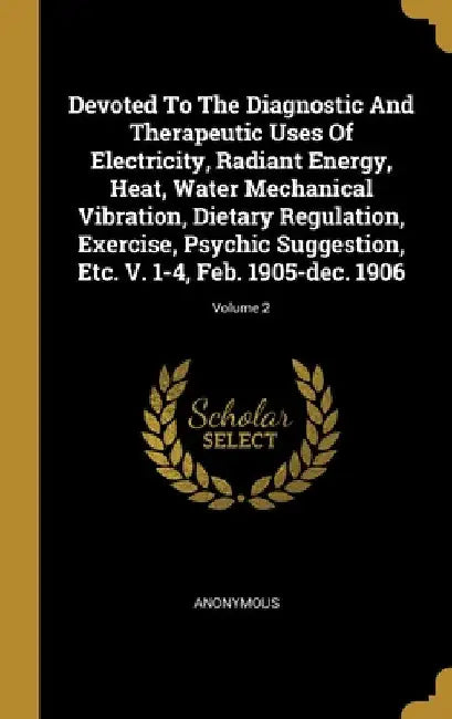 Devoted To The Diagnostic And Therapeutic Uses Of Electricity, Radiant Energy, Heat, Water Mechanical Vibration, Dietary Regulation, Exercise, Psychic by Anonymous