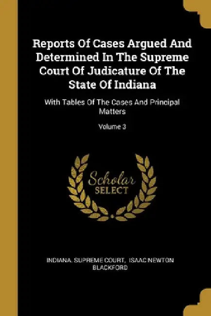 Reports Of Cases Argued And Determined In The Supreme Court Of Judicature Of The State Of Indiana: With Tables Of The Cases And Principal Matters; Vol by Indiana Supreme Court