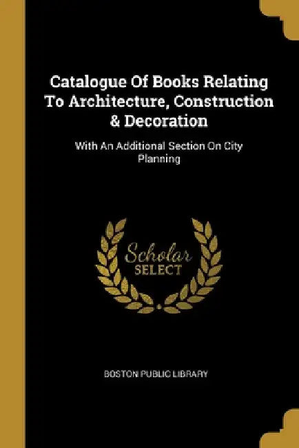 Catalogue Of Books Relating To Architecture, Construction & Decoration: With An Additional Section On City Planning by Boston Public Library