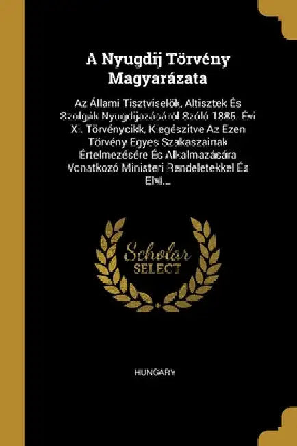 A Nyugdij Törvény Magyarázata: Az Állami Tisztviselök, Altisztek És Szolgák Nyugdijazásáról Szóló 1885. Évi Xi. Törvénycikk, Kiegészitve Az Ezen Törv by Hungary