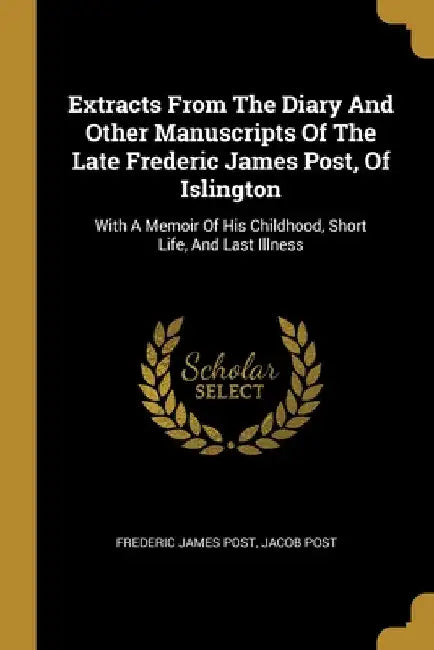 Extracts From The Diary And Other Manuscripts Of The Late Frederic James Post, Of Islington: With A Memoir Of His Childhood, Short Life, And Last Illn by Frederic James Post