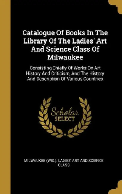 Catalogue Of Books In The Library Of The Ladies' Art And Science Class Of Milwaukee: Consisting Chiefly Of Works On Art History And Criticism, And The by Milwaukee (Wis ). Ladies' Art and Scienc