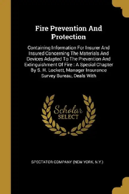 Fire Prevention And Protection: Containing Information For Insurer And Insured Concerning The Materials And Devices Adapted To The Prevention And Exti by N. y. ). Spectator Company (New York