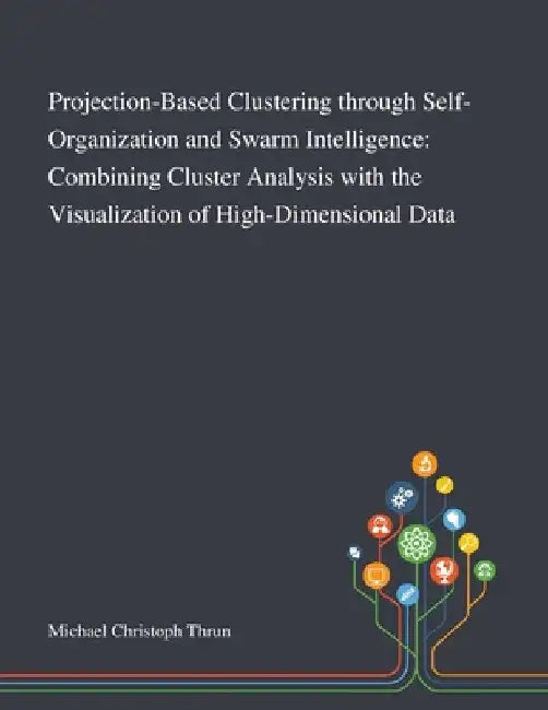 Projection-Based Clustering Through Self-Organization and Swarm Intelligence: Combining Cluster Analysis With the Visualization of High-Dimensional Da by Michael Christoph Thrun