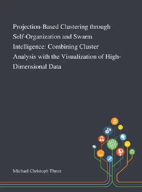 Projection-Based Clustering Through Self-Organization and Swarm Intelligence: Combining Cluster Analysis With the Visualization of High-Dimensional Da by Michael Christoph Thrun