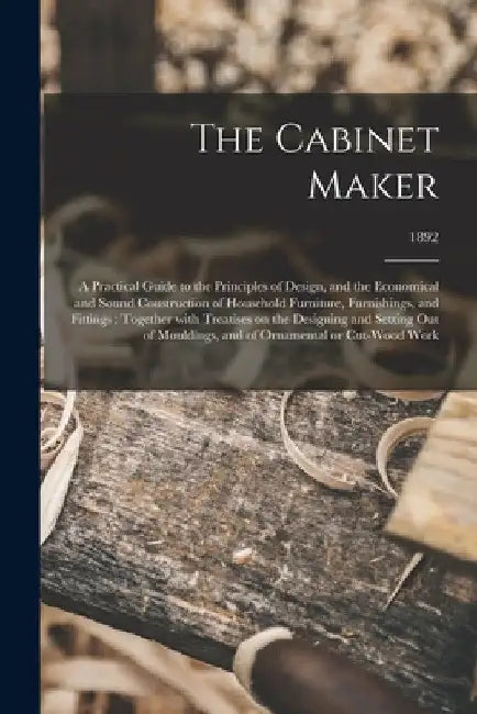 The Cabinet Maker: a Practical Guide to the Principles of Design, and the Economical and Sound Construction of Household Furniture, Furni by Anonymous