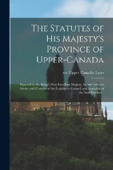 The Statutes of His Majesty's Province of Upper-Canada [microform]: Enacted by the King's Most Excellent Majesty, by and With the Advice and Consent o by Etc Upper Canada Laws