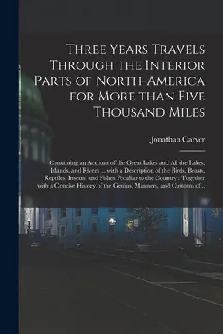Three Years Travels Through the Interior Parts of North-America for More Than Five Thousand Miles: Containing an Account of the Great Lakes and All th by Jonathan 1710-1780 Cn Carver