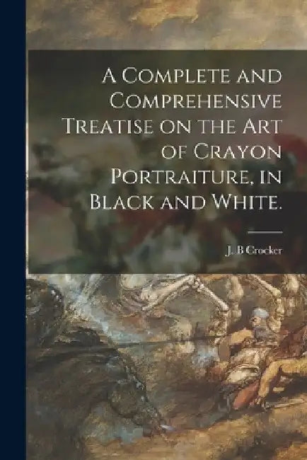 A Complete and Comprehensive Treatise on the Art of Crayon Portraiture, in Black and White. by J. B. Crocker