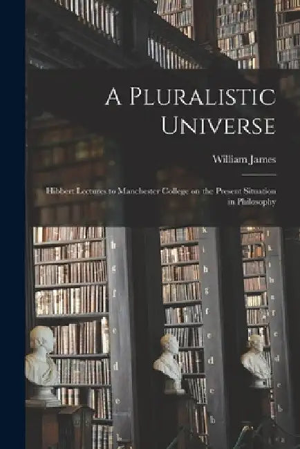 A Pluralistic Universe; Hibbert Lectures to Manchester College on the Present Situation in Philosophy by William 1842-1910 James