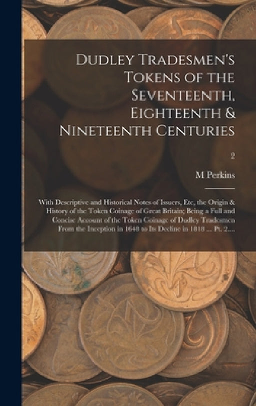 Dudley Tradesmen's Tokens of the Seventeenth, Eighteenth & Nineteenth Centuries; With Descriptive and Historical Notes of Issuers, Etc, the Origin & H by M. Perkins