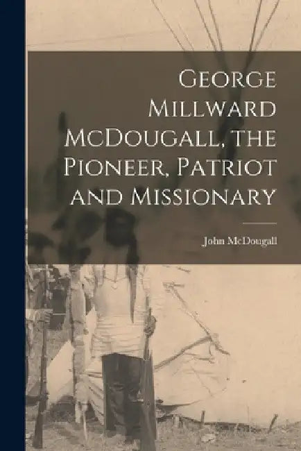 George Millward McDougall, the Pioneer, Patriot and Missionary [microform] by John 1842-1917 McDougall