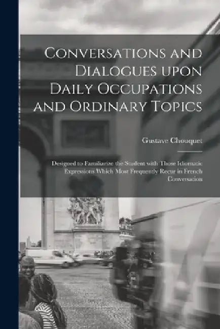 Conversations and Dialogues Upon Daily Occupations and Ordinary Topics: Designed to Familiarize the Student With Those Idiomatic Expressions Which Mos by Gustave Chouquet