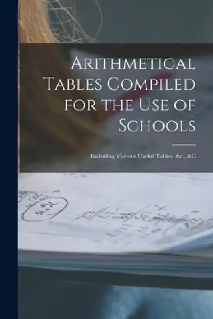 Arithmetical Tables Compiled for the Use of Schools [microform]: Including Various Useful Tables, &c., &c by Anonymous