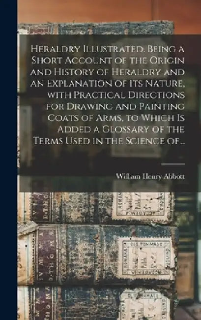 Heraldry Illustrated. Being a Short Account of the Origin and History of Heraldry and an Explanation of Its Nature, With Practical Directions for Draw by William Henry Abbott