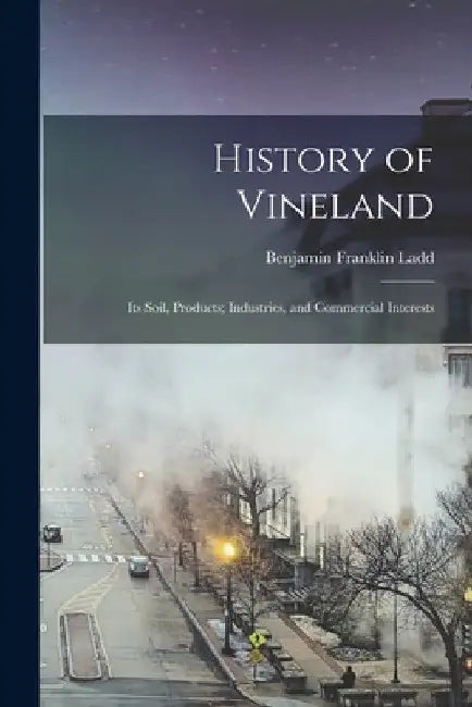 History of Vineland: Its Soil, Products; Industries, and Commercial Interests by Benjamin Franklin 1855-1913 Ladd