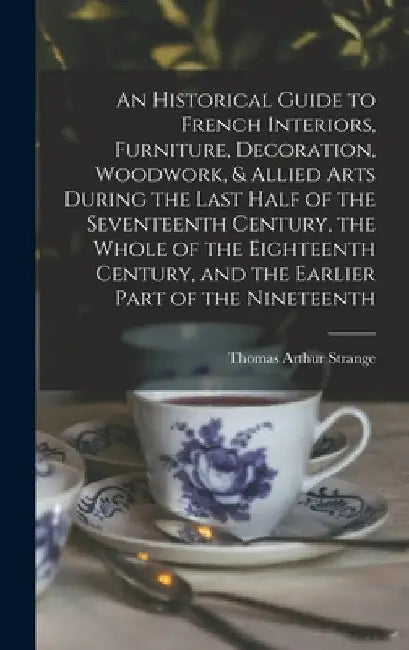 An Historical Guide to French Interiors, Furniture, Decoration, Woodwork, & Allied Arts During the Last Half of the Seventeenth Century, the Whole of by Thomas Arthur Strange